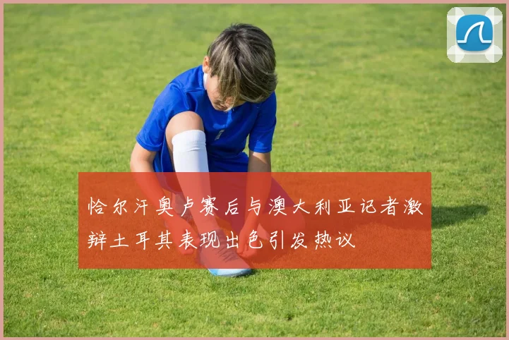 恰尔汗奥卢赛后与澳大利亚记者激辩土耳其表现出色引发热议