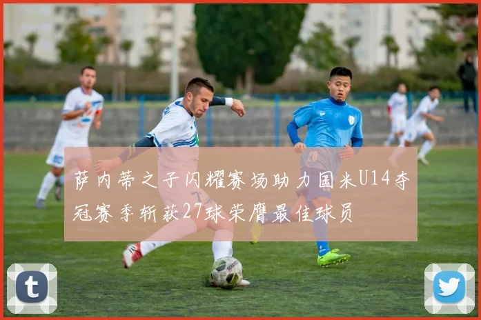 萨内蒂之子闪耀赛场助力国米U14夺冠赛季斩获27球荣膺最佳球员