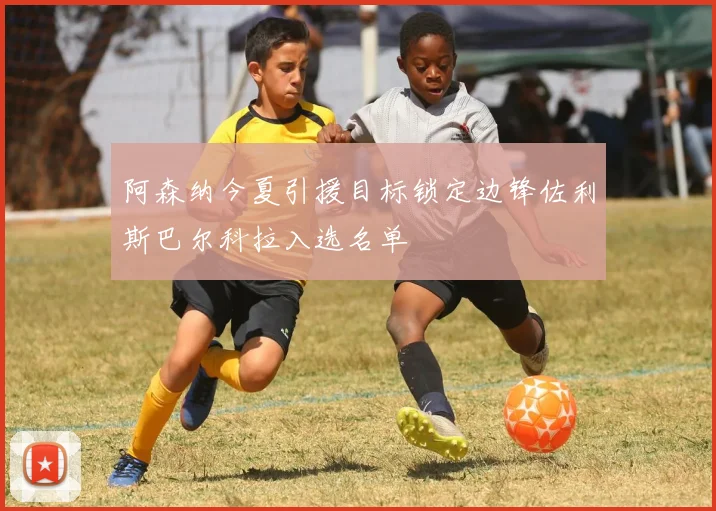 阿森纳今夏引援目标锁定边锋佐利斯巴尔科拉入选名单