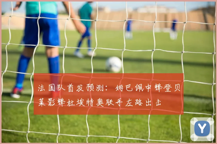 法国队首发预测：姆巴佩中锋登贝莱影锋杜埃特奥联手左路出击