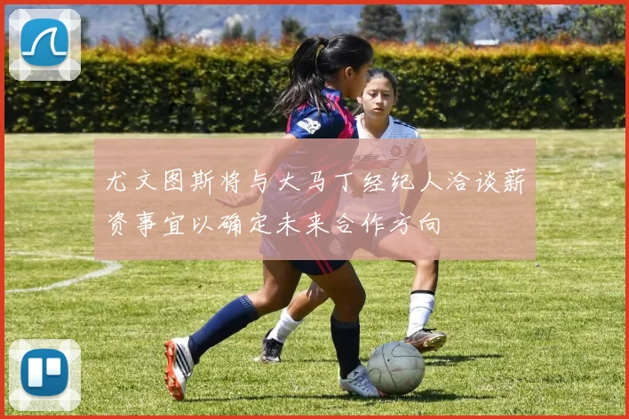 尤文图斯将与大马丁经纪人洽谈薪资事宜以确定未来合作方向