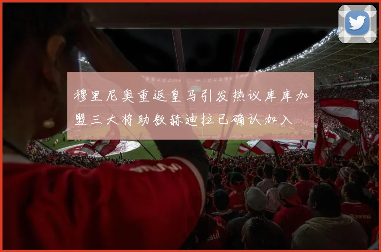 穆里尼奥重返皇马引发热议库库加盟三大将助教赫迪拉已确认加入
