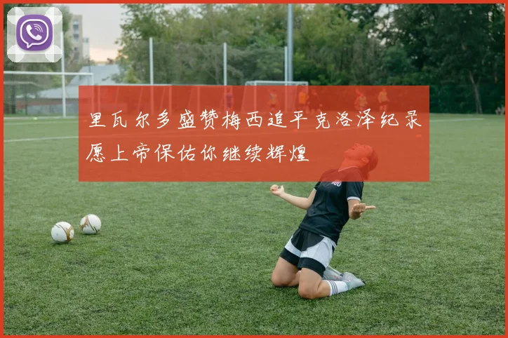 里瓦尔多盛赞梅西追平克洛泽纪录愿上帝保佑你继续辉煌