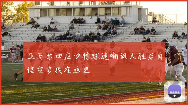 亚马尔回应沙特球迷嘲讽大胜后自信宣言我在这里