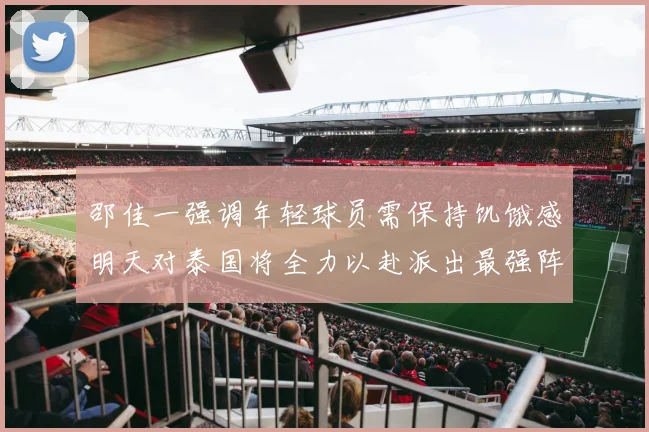 邵佳一强调年轻球员需保持饥饿感明天对泰国将全力以赴派出最强阵容